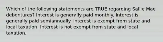 Which of the following statements are TRUE regarding Sallie Mae debentures? Interest is generally paid monthly. Interest is generally paid semiannually. Interest is exempt from state and local taxation. Interest is not exempt from state and local taxation.