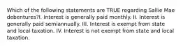 Which of the following statements are TRUE regarding Sallie Mae debentures?I. Interest is generally paid monthly. II. Interest is generally paid semiannually. III. Interest is exempt from state and local taxation. IV. Interest is not exempt from state and local taxation.