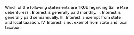 Which of the following statements are TRUE regarding Sallie Mae debentures?I. Interest is generally paid monthly. II. Interest is generally paid semiannually. III. Interest is exempt from state and local taxation. IV. Interest is not exempt from state and local taxation.