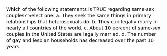 Which of the following statements is TRUE regarding same-sex couples? Select one: a. They seek the same things in primary relationships that heterosexuals do. b. They can legally marry in nearly all countries of the world. c. About 10 percent of same-sex couples in the United States are legally married. d. The number of gay and lesbian households has decreased over the past 10 years.