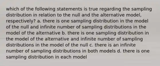 which of the following statements is true regarding the sampling distribution in relation to the null and the alternative model, respectively? a. there is one sampling distribution in the model of the null and infinite number of sampling distributions in the model of the alternative b. there is one sampling distribution in the model of the alternative and infinite number of sampling distributions in the model of the null c. there is an infinite number of sampling distributions in both models d. there is one sampling distribution in each model