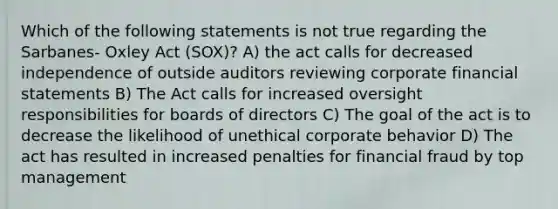 Which of the following statements is not true regarding the Sarbanes- Oxley Act (SOX)? A) the act calls for decreased independence of outside auditors reviewing corporate financial statements B) The Act calls for increased oversight responsibilities for boards of directors C) The goal of the act is to decrease the likelihood of unethical corporate behavior D) The act has resulted in increased penalties for financial fraud by top management