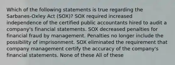 Which of the following statements is true regarding the Sarbanes-Oxley Act (SOX)? SOX required increased independence of the certified public accountants hired to audit a company's <a href='https://www.questionai.com/knowledge/kFBJaQCz4b-financial-statements' class='anchor-knowledge'>financial statements</a>. SOX decreased penalties for financial fraud by management. Penalties no longer include the possibility of imprisonment. SOX eliminated the requirement that company management certify the accuracy of the company's financial statements. None of these All of these