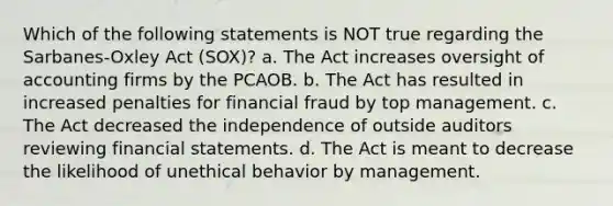 Which of the following statements is NOT true regarding the Sarbanes-Oxley Act (SOX)? a. The Act increases oversight of accounting firms by the PCAOB. b. The Act has resulted in increased penalties for financial fraud by top management. c. The Act decreased the independence of outside auditors reviewing <a href='https://www.questionai.com/knowledge/kFBJaQCz4b-financial-statements' class='anchor-knowledge'>financial statements</a>. d. The Act is meant to decrease the likelihood of unethical behavior by management.