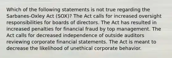 Which of the following statements is not true regarding the Sarbanes-Oxley Act (SOX)? The Act calls for increased oversight responsibilities for boards of directors. The Act has resulted in increased penalties for financial fraud by top management. The Act calls for decreased independence of outside auditors reviewing corporate financial statements. The Act is meant to decrease the likelihood of unethical corporate behavior.