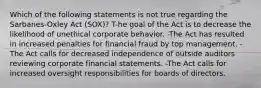 Which of the following statements is not true regarding the Sarbanes-Oxley Act (SOX)? T-he goal of the Act is to decrease the likelihood of unethical corporate behavior. -The Act has resulted in increased penalties for financial fraud by top management. -The Act calls for decreased independence of outside auditors reviewing corporate financial statements. -The Act calls for increased oversight responsibilities for boards of directors.