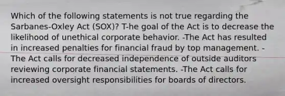 Which of the following statements is not true regarding the Sarbanes-Oxley Act (SOX)? T-he goal of the Act is to decrease the likelihood of unethical corporate behavior. -The Act has resulted in increased penalties for financial fraud by top management. -The Act calls for decreased independence of outside auditors reviewing corporate financial statements. -The Act calls for increased oversight responsibilities for boards of directors.