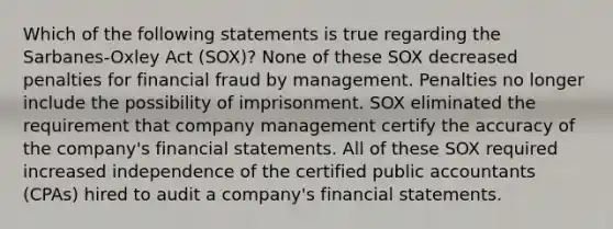 Which of the following statements is true regarding the Sarbanes-Oxley Act (SOX)? None of these SOX decreased penalties for financial fraud by management. Penalties no longer include the possibility of imprisonment. SOX eliminated the requirement that company management certify the accuracy of the company's financial statements. All of these SOX required increased independence of the certified public accountants (CPAs) hired to audit a company's financial statements.