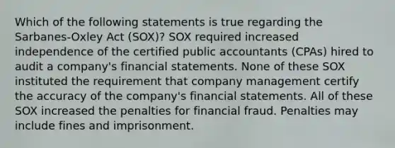 Which of the following statements is true regarding the Sarbanes-Oxley Act (SOX)? SOX required increased independence of the certified public accountants (CPAs) hired to audit a company's financial statements. None of these SOX instituted the requirement that company management certify the accuracy of the company's financial statements. All of these SOX increased the penalties for financial fraud. Penalties may include fines and imprisonment.