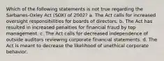 Which of the following statements is not true regarding the Sarbanes-Oxley Act (SOX) of 2002? a. The Act calls for increased oversight responsibilities for boards of directors. b. The Act has resulted in increased penalties for financial fraud by top management. c. The Act calls for decreased independence of outside auditors reviewing corporate financial statements. d. The Act is meant to decrease the likelihood of unethical corporate behavior.