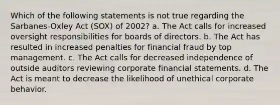 Which of the following statements is not true regarding the Sarbanes-Oxley Act (SOX) of 2002? a. The Act calls for increased oversight responsibilities for boards of directors. b. The Act has resulted in increased penalties for financial fraud by top management. c. The Act calls for decreased independence of outside auditors reviewing corporate financial statements. d. The Act is meant to decrease the likelihood of unethical corporate behavior.