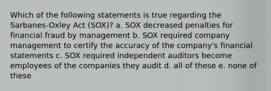 Which of the following statements is true regarding the Sarbanes-Oxley Act (SOX)? a. SOX decreased penalties for financial fraud by management b. SOX required company management to certify the accuracy of the company's financial statements c. SOX required independent auditors become employees of the companies they audit d. all of these e. none of these