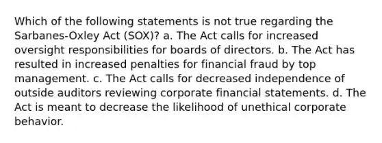 Which of the following statements is not true regarding the Sarbanes-Oxley Act (SOX)? a. The Act calls for increased oversight responsibilities for boards of directors. b. The Act has resulted in increased penalties for financial fraud by top management. c. The Act calls for decreased independence of outside auditors reviewing corporate financial statements. d. The Act is meant to decrease the likelihood of unethical corporate behavior.