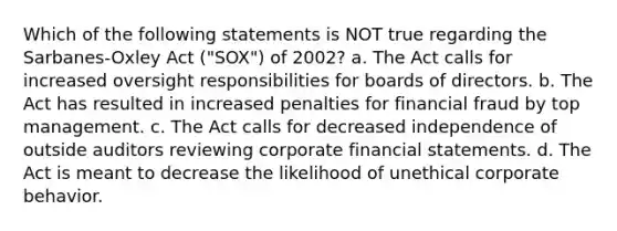 Which of the following statements is NOT true regarding the Sarbanes-Oxley Act ("SOX") of 2002? a. The Act calls for increased oversight responsibilities for boards of directors. b. The Act has resulted in increased penalties for financial fraud by top management. c. The Act calls for decreased independence of outside auditors reviewing corporate financial statements. d. The Act is meant to decrease the likelihood of unethical corporate behavior.