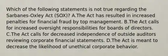 Which of the following statements is not true regarding the Sarbanes-Oxley Act (SOX)? A.The Act has resulted in increased penalties for financial fraud by top management. B.The Act calls for increased oversight responsibilities for boards of directors. C.The Act calls for decreased independence of outside auditors reviewing corporate financial statements. D.The Act is meant to decrease the likelihood of unethical corporate behavior.