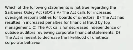 Which of the following statements is not true regarding the Sarbanes-Oxley Act (SOX)? A) The Act calls for increased oversight responsibilities for boards of directors. B) The Act has resulted in increased penalties for financial fraud by top management. C) The Act calls for decreased independence of outside auditors reviewing corporate financial statements. D) The Act is meant to decrease the likelihood of unethical corporate behavior