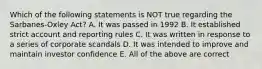 Which of the following statements is NOT true regarding the Sarbanes-Oxley Act? A. It was passed in 1992 B. It established strict account and reporting rules C. It was written in response to a series of corporate scandals D. It was intended to improve and maintain investor confidence E. All of the above are correct