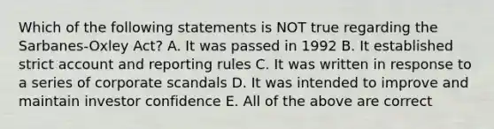 Which of the following statements is NOT true regarding the Sarbanes-Oxley Act? A. It was passed in 1992 B. It established strict account and reporting rules C. It was written in response to a series of corporate scandals D. It was intended to improve and maintain investor confidence E. All of the above are correct