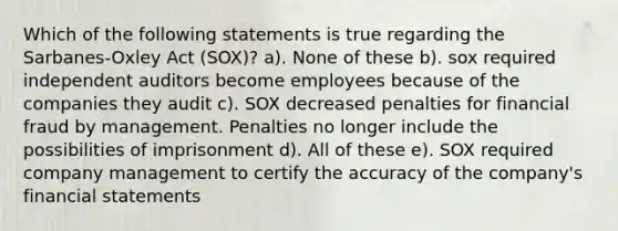 Which of the following statements is true regarding the Sarbanes-Oxley Act (SOX)? a). None of these b). sox required independent auditors become employees because of the companies they audit c). SOX decreased penalties for financial fraud by management. Penalties no longer include the possibilities of imprisonment d). All of these e). SOX required company management to certify the accuracy of the company's financial statements