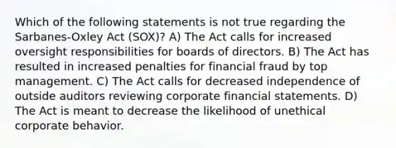 Which of the following statements is not true regarding the Sarbanes-Oxley Act (SOX)? A) The Act calls for increased oversight responsibilities for boards of directors. B) The Act has resulted in increased penalties for financial fraud by top management. C) The Act calls for decreased independence of outside auditors reviewing corporate financial statements. D) The Act is meant to decrease the likelihood of unethical corporate behavior.