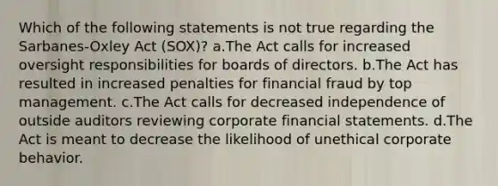 Which of the following statements is not true regarding the Sarbanes-Oxley Act (SOX)? a.The Act calls for increased oversight responsibilities for boards of directors. b.The Act has resulted in increased penalties for financial fraud by top management. c.The Act calls for decreased independence of outside auditors reviewing corporate <a href='https://www.questionai.com/knowledge/kFBJaQCz4b-financial-statements' class='anchor-knowledge'>financial statements</a>. d.The Act is meant to decrease the likelihood of unethical corporate behavior.