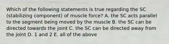 Which of the following statements is true regarding the SC (stabilizing component) of muscle force? A. the SC acts parallel to the segment being moved by the muscle B. the SC can be directed towards the joint C. the SC can be directed away from the joint D. 1 and 2 E. all of the above