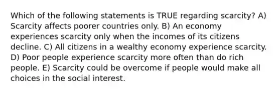 Which of the following statements is TRUE regarding scarcity? A) Scarcity affects poorer countries only. B) An economy experiences scarcity only when the incomes of its citizens decline. C) All citizens in a wealthy economy experience scarcity. D) Poor people experience scarcity more often than do rich people. E) Scarcity could be overcome if people would make all choices in the social interest.