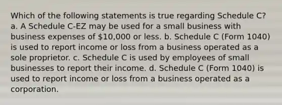 Which of the following statements is true regarding Schedule C? a. A Schedule C-EZ may be used for a small business with business expenses of 10,000 or less. b. Schedule C (Form 1040) is used to report income or loss from a business operated as a sole proprietor. c. Schedule C is used by employees of small businesses to report their income. d. Schedule C (Form 1040) is used to report income or loss from a business operated as a corporation.