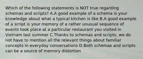 Which of the following statements is NOT true regarding schemas and scripts? A.A good example of a schema is your knowledge about what a typical kitchen is like B.A good example of a script is your memory of a rather unusual sequence of events took place at a particular restaurant you visited in Vietnam last summer C.Thanks to schemas and scripts, we do not have to mention all the relevant things about familiar concepts in everyday conversations D.Both schemas and scripts can be a source of memory distortion