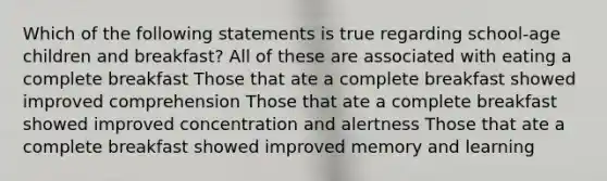 Which of the following statements is true regarding school-age children and breakfast? All of these are associated with eating a complete breakfast Those that ate a complete breakfast showed improved comprehension Those that ate a complete breakfast showed improved concentration and alertness Those that ate a complete breakfast showed improved memory and learning