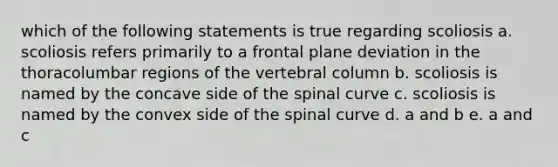 which of the following statements is true regarding scoliosis a. scoliosis refers primarily to a frontal plane deviation in the thoracolumbar regions of the <a href='https://www.questionai.com/knowledge/ki4fsP39zf-vertebral-column' class='anchor-knowledge'>vertebral column</a> b. scoliosis is named by the concave side of the spinal curve c. scoliosis is named by the convex side of the spinal curve d. a and b e. a and c