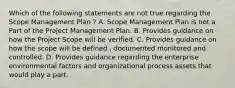 Which of the following statements are not true regarding the Scope Management Plan ? A. Scope Management Plan is not a Part of the Project Management Plan. B. Provides guidance on how the Project Scope will be verified. C. Provides guidance on how the scope will be defined , documented monitored and controlled. D. Provides guidance regarding the enterprise environmental factors and organizational process assets that would play a part.