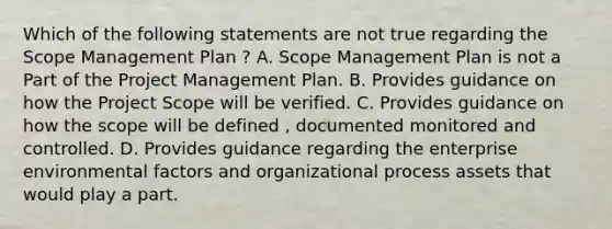 Which of the following statements are not true regarding the Scope Management Plan ? A. Scope Management Plan is not a Part of the Project Management Plan. B. Provides guidance on how the Project Scope will be verified. C. Provides guidance on how the scope will be defined , documented monitored and controlled. D. Provides guidance regarding the enterprise environmental factors and organizational process assets that would play a part.