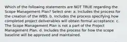 Which of the following statements are NOT TRUE regarding the Scope Management Plan? Select one: a. Includes the process for the creation of the WBS. b. Includes the process specifying how completed project deliverables will obtain formal acceptance. c. The Scope Management Plan is not a part of the Project Management Plan. d. Includes the process for how the scope baseline will be approved and maintained.