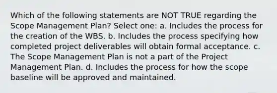 Which of the following statements are NOT TRUE regarding the Scope Management Plan? Select one: a. Includes the process for the creation of the WBS. b. Includes the process specifying how completed project deliverables will obtain formal acceptance. c. The Scope Management Plan is not a part of the Project Management Plan. d. Includes the process for how the scope baseline will be approved and maintained.