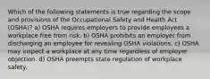 Which of the following statements is true regarding the scope and provisions of the Occupational Safety and Health Act (OSHA)? a) OSHA requires employers to provide employees a workplace free from risk. b) OSHA prohibits an employer from discharging an employee for revealing OSHA violations. c) OSHA may inspect a workplace at any time regardless of employer objection. d) OSHA preempts state regulation of workplace safety.