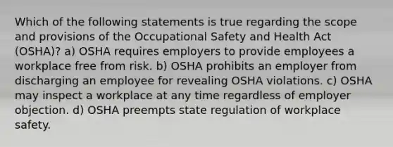 Which of the following statements is true regarding the scope and provisions of the Occupational Safety and Health Act (OSHA)? a) OSHA requires employers to provide employees a workplace free from risk. b) OSHA prohibits an employer from discharging an employee for revealing OSHA violations. c) OSHA may inspect a workplace at any time regardless of employer objection. d) OSHA preempts state regulation of workplace safety.