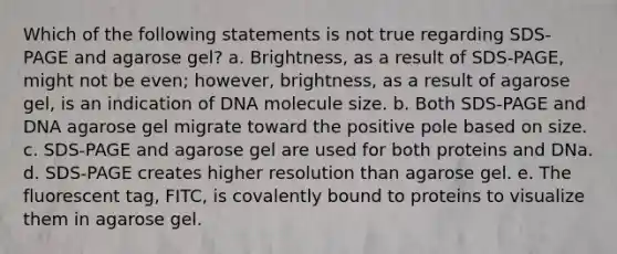 Which of the following statements is not true regarding SDS-PAGE and agarose gel? a. Brightness, as a result of SDS-PAGE, might not be even; however, brightness, as a result of agarose gel, is an indication of DNA molecule size. b. Both SDS-PAGE and DNA agarose gel migrate toward the positive pole based on size. c. SDS-PAGE and agarose gel are used for both proteins and DNa. d. SDS-PAGE creates higher resolution than agarose gel. e. The fluorescent tag, FITC, is covalently bound to proteins to visualize them in agarose gel.