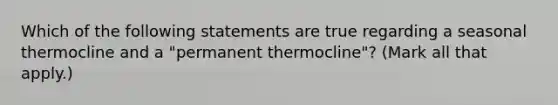 Which of the following statements are true regarding a seasonal thermocline and a "permanent thermocline"? (Mark all that apply.)