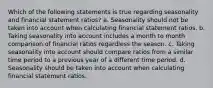 Which of the following statements is true regarding seasonality and financial statement ratios? a. Seasonality should not be taken into account when calculating financial statement ratios. b. Taking seasonality into account includes a month to month comparison of financial ratios regardless the season. c. Taking seasonality into account should compare ratios from a similar time period to a previous year of a different time period. d. Seasonality should be taken into account when calculating financial statement ratios.