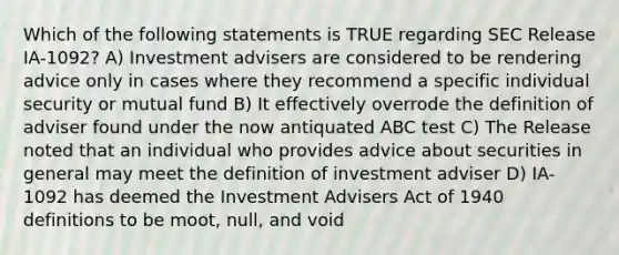 Which of the following statements is TRUE regarding SEC Release IA-1092? A) Investment advisers are considered to be rendering advice only in cases where they recommend a specific individual security or mutual fund B) It effectively overrode the definition of adviser found under the now antiquated ABC test C) The Release noted that an individual who provides advice about securities in general may meet the definition of investment adviser D) IA-1092 has deemed the Investment Advisers Act of 1940 definitions to be moot, null, and void