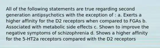 All of the following statements are true regarding second generation antipsychotics with the exception of : a. Exerts a higher affinity for the D2 receptors when compared to FGAs b. Associated with metabolic side effects c. Shown to improve the negative symptoms of schizophrenia d. Shows a higher affinity for the 5-HT2a receptors compared with the D2 receptors