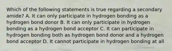 Which of the following statements is true regarding a secondary amide? A. It can only participate in hydrogen bonding as a hydrogen bond donor B. It can only participate in hydrogen bonding as a hydrogen bond acceptor C. It can participate in hydrogen bonding both as hydrogen bond donor and a hydrogen bond acceptor D. It cannot participate in hydrogen bonding at all