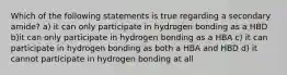 Which of the following statements is true regarding a secondary amide? a) it can only participate in hydrogen bonding as a HBD b)it can only participate in hydrogen bonding as a HBA c) it can participate in hydrogen bonding as both a HBA and HBD d) it cannot participate in hydrogen bonding at all