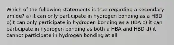 Which of the following statements is true regarding a secondary amide? a) it can only participate in hydrogen bonding as a HBD b)it can only participate in hydrogen bonding as a HBA c) it can participate in hydrogen bonding as both a HBA and HBD d) it cannot participate in hydrogen bonding at all