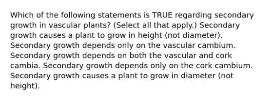 Which of the following statements is TRUE regarding secondary growth in vascular plants? (Select all that apply.) Secondary growth causes a plant to grow in height (not diameter). Secondary growth depends only on the vascular cambium. Secondary growth depends on both the vascular and cork cambia. Secondary growth depends only on the cork cambium. Secondary growth causes a plant to grow in diameter (not height).