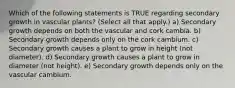 Which of the following statements is TRUE regarding secondary growth in vascular plants? (Select all that apply.) a) Secondary growth depends on both the vascular and cork cambia. b) Secondary growth depends only on the cork cambium. c) Secondary growth causes a plant to grow in height (not diameter). d) Secondary growth causes a plant to grow in diameter (not height). e) Secondary growth depends only on the vascular cambium.