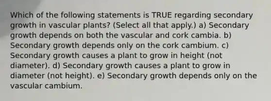 Which of the following statements is TRUE regarding secondary growth in vascular plants? (Select all that apply.) a) Secondary growth depends on both the vascular and cork cambia. b) Secondary growth depends only on the cork cambium. c) Secondary growth causes a plant to grow in height (not diameter). d) Secondary growth causes a plant to grow in diameter (not height). e) Secondary growth depends only on the vascular cambium.