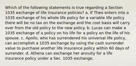 Which of the following statements is true regarding a Section 1035 exchange of life insurance policies? a. If Theo enters into a 1035 exchange of his whole life policy for a variable life policy there will be no tax on the exchange and the cost basis will carry over from the old policy to the new policy. b. Lucas can make a 1035 exchange of a policy on his life for a policy on the life of his spouse. c. Apollo, who has surrendered his universal life policy, can accomplish a 1035 exchange by using the cash surrender value to purchase another life insurance policy within 60 days of surrender. d. Athena can exchange her annuity for a life insurance policy under a Sec. 1035 exchange.