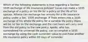 Which of the following statements is true regarding a Section 1035 exchange of life insurance policies? Lucas can make a 1035 exchange of a policy on his life for a policy on the life of his spouse. Athena can exchange her annuity for a life insurance policy under a Sec. 1035 exchange. If Theo enters into a 1035 exchange of his whole life policy for a variable life policy there will be no tax on the exchange and the cost basis will carry over from the old policy to the new policy. Apollo, who has surrendered his universal life policy, can accomplish a 1035 exchange by using the cash surrender value to purchase another life insurance policy within 60 days of surrender.